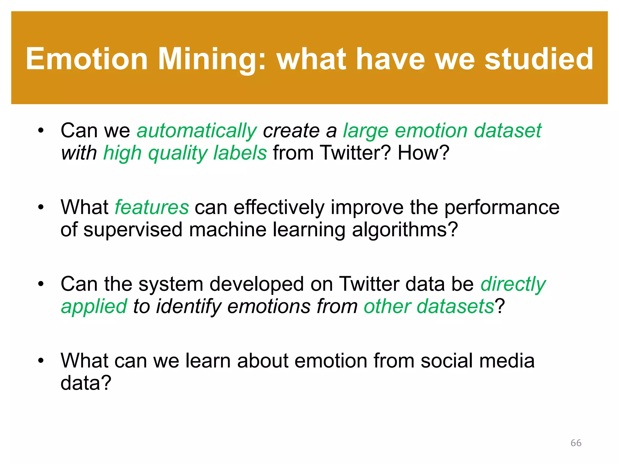Emotion Mining: what have we studied
66
• Can we automatically create a large emotion dataset
with high quality labels from Twitter? How?
• What features can effectively improve the performance
of supervised machine learning algorithms?
• Can the system developed on Twitter data be directly
applied to identify emotions from other datasets?
• What can we learn about emotion from social media
data?
 