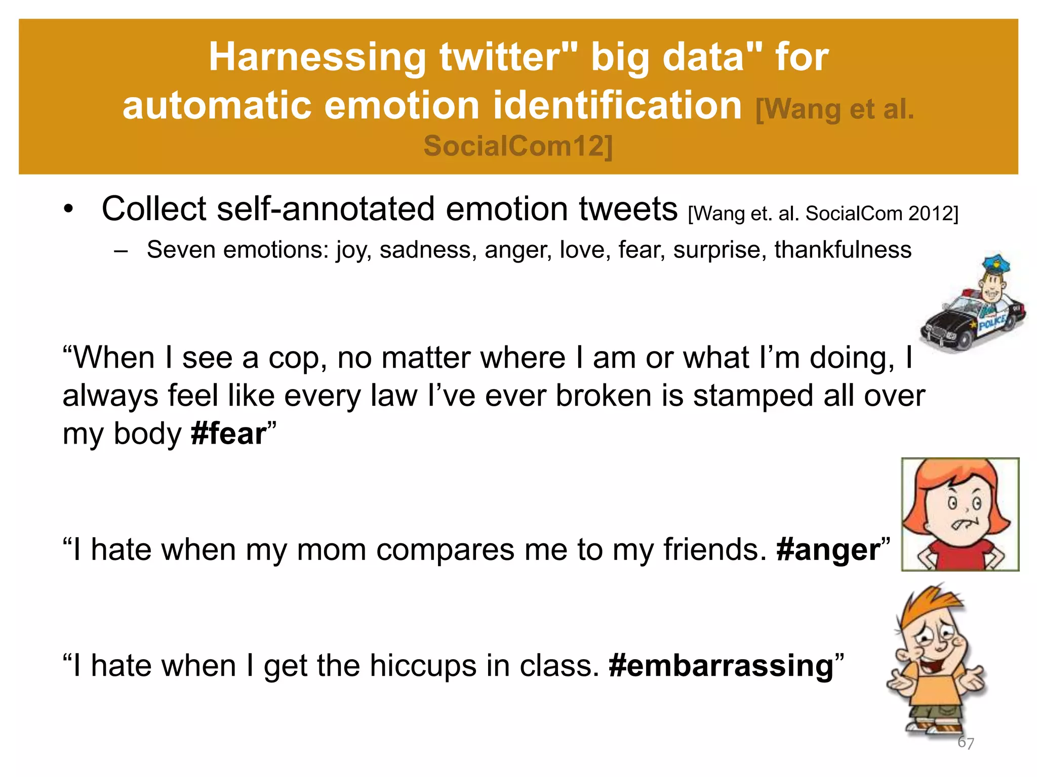 • Collect self-annotated emotion tweets [Wang et. al. SocialCom 2012]
– Seven emotions: joy, sadness, anger, love, fear, surprise, thankfulness
“When I see a cop, no matter where I am or what I’m doing, I
always feel like every law I’ve ever broken is stamped all over
my body #fear”
“I hate when my mom compares me to my friends. #anger”
“I hate when I get the hiccups in class. #embarrassing”
Harnessing twitter" big data" for
automatic emotion identification [Wang et al.
SocialCom12]
67
 