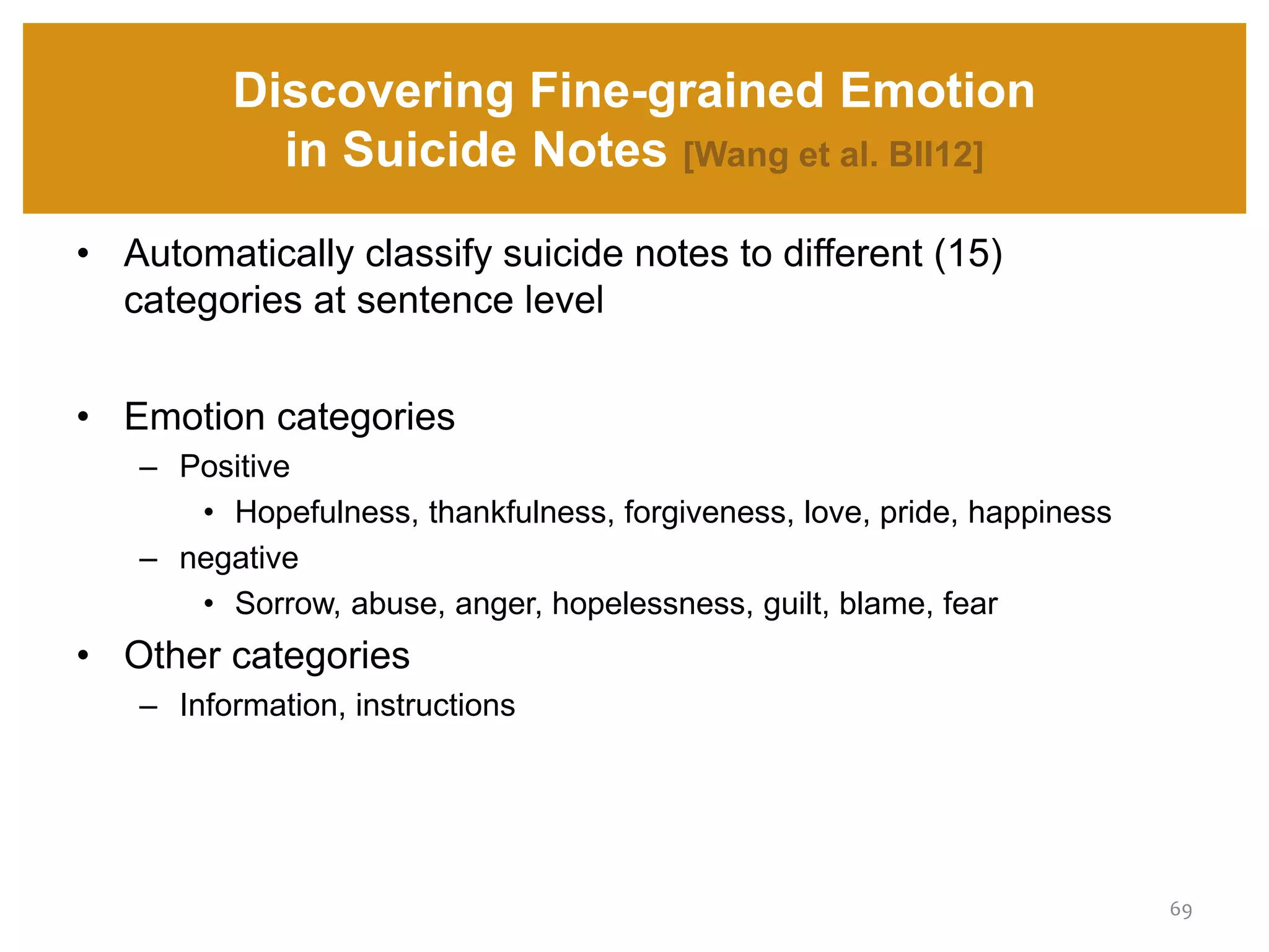 Discovering Fine-grained Emotion
in Suicide Notes [Wang et al. BII12]
69
• Automatically classify suicide notes to different (15)
categories at sentence level
• Emotion categories
– Positive
• Hopefulness, thankfulness, forgiveness, love, pride, happiness
– negative
• Sorrow, abuse, anger, hopelessness, guilt, blame, fear
• Other categories
– Information, instructions
 