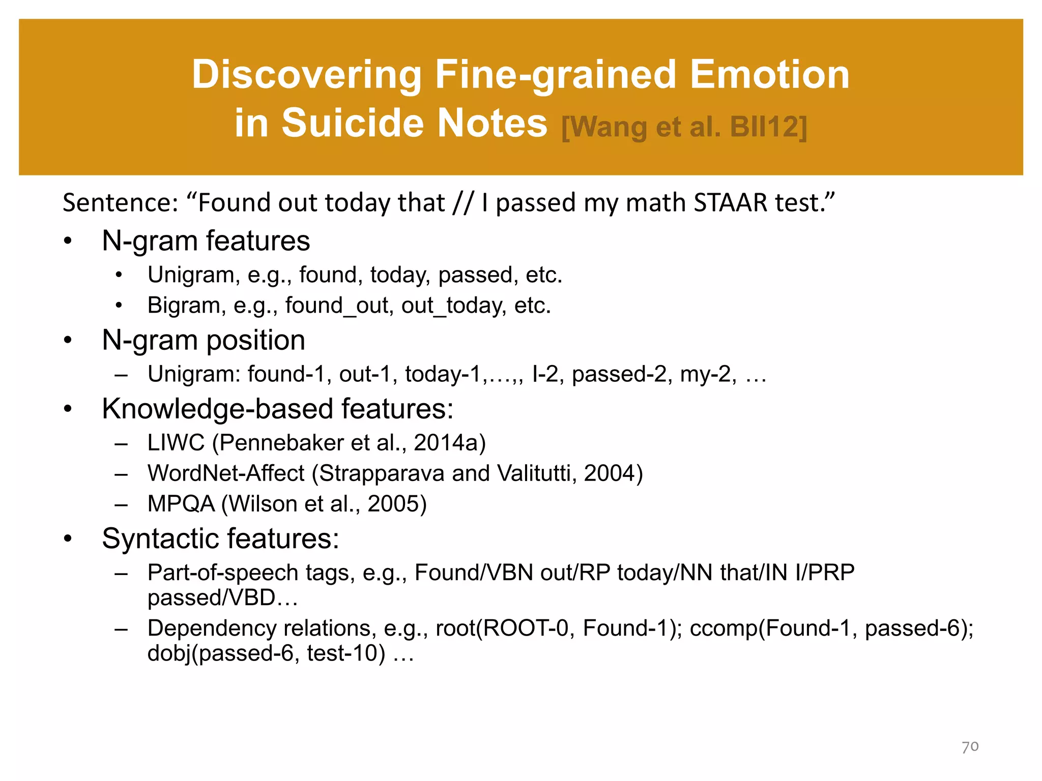 Discovering Fine-grained Emotion
in Suicide Notes [Wang et al. BII12]
70
Sentence: “Found out today that // I passed my math STAAR test.”
• N-gram features
• Unigram, e.g., found, today, passed, etc.
• Bigram, e.g., found_out, out_today, etc.
• N-gram position
– Unigram: found-1, out-1, today-1,…,, I-2, passed-2, my-2, …
• Knowledge-based features:
– LIWC (Pennebaker et al., 2014a)
– WordNet-Affect (Strapparava and Valitutti, 2004)
– MPQA (Wilson et al., 2005)
• Syntactic features:
– Part-of-speech tags, e.g., Found/VBN out/RP today/NN that/IN I/PRP
passed/VBD…
– Dependency relations, e.g., root(ROOT-0, Found-1); ccomp(Found-1, passed-6);
dobj(passed-6, test-10) …
 