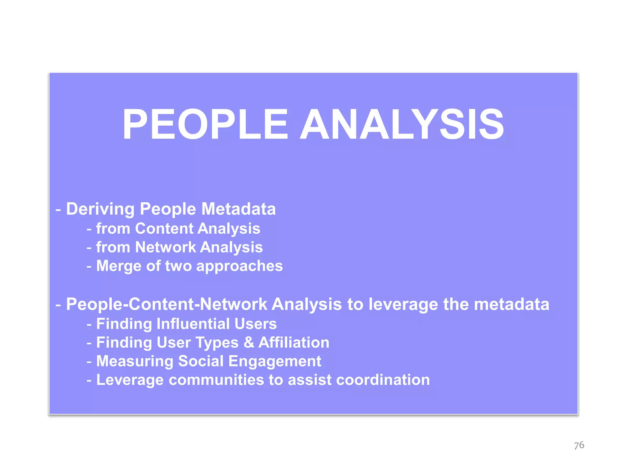 PEOPLE ANALYSIS
- Deriving People Metadata
- from Content Analysis
- from Network Analysis
- Merge of two approaches
- People-Content-Network Analysis to leverage the metadata
- Finding Influential Users
- Finding User Types & Affiliation
- Measuring Social Engagement
- Leverage communities to assist coordination
76
 