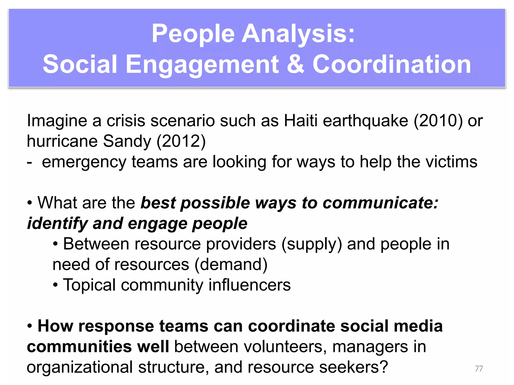 People Analysis:
Social Engagement & Coordination
77
Imagine a crisis scenario such as Haiti earthquake (2010) or
hurricane Sandy (2012)
- emergency teams are looking for ways to help the victims
• What are the best possible ways to communicate:
identify and engage people
• Between resource providers (supply) and people in
need of resources (demand)
• Topical community influencers
• How response teams can coordinate social media
communities well between volunteers, managers in
organizational structure, and resource seekers?
 