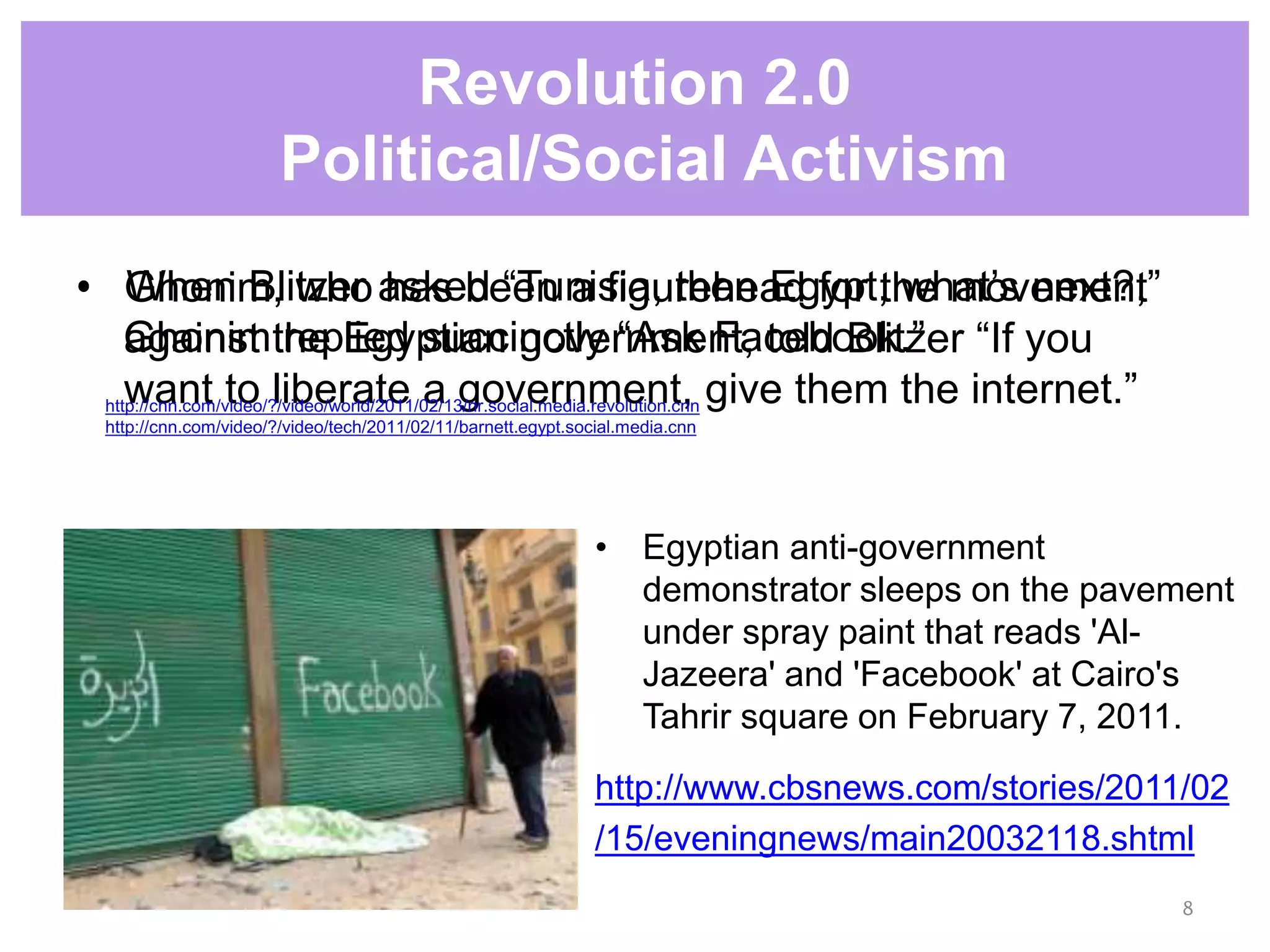 • Ghonim, who has been a figurehead for the movement
against the Egyptian government, told Blitzer “If you
want to liberate a government, give them the internet.”
• Egyptian anti-government
demonstrator sleeps on the pavement
under spray paint that reads 'Al-
Jazeera' and 'Facebook' at Cairo's
Tahrir square on February 7, 2011.
http://www.cbsnews.com/stories/2011/02
/15/eveningnews/main20032118.shtml
Revolution 2.0
Political/Social Activism
8
• When Blitzer asked “Tunisia, then Egypt, what’s next?,”
Ghonim replied succinctly “Ask Facebook.”
http://cnn.com/video/?/video/world/2011/02/13/nr.social.media.revolution.cnn
http://cnn.com/video/?/video/tech/2011/02/11/barnett.egypt.social.media.cnn
 