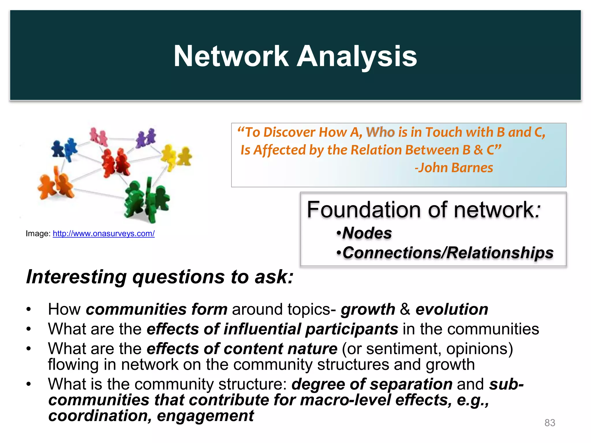 Network Analysis
Interesting questions to ask:
• How communities form around topics- growth & evolution
• What are the effects of influential participants in the communities
• What are the effects of content nature (or sentiment, opinions)
flowing in network on the community structures and growth
• What is the community structure: degree of separation and sub-
communities that contribute for macro-level effects, e.g.,
coordination, engagement
“To Discover How A, is in Touch with B and C,
Is Affected by the Relation Between B & C”
-John Barnes
83
Foundation of network:
•Nodes
•Connections/Relationships
Image: http://www.onasurveys.com/
 