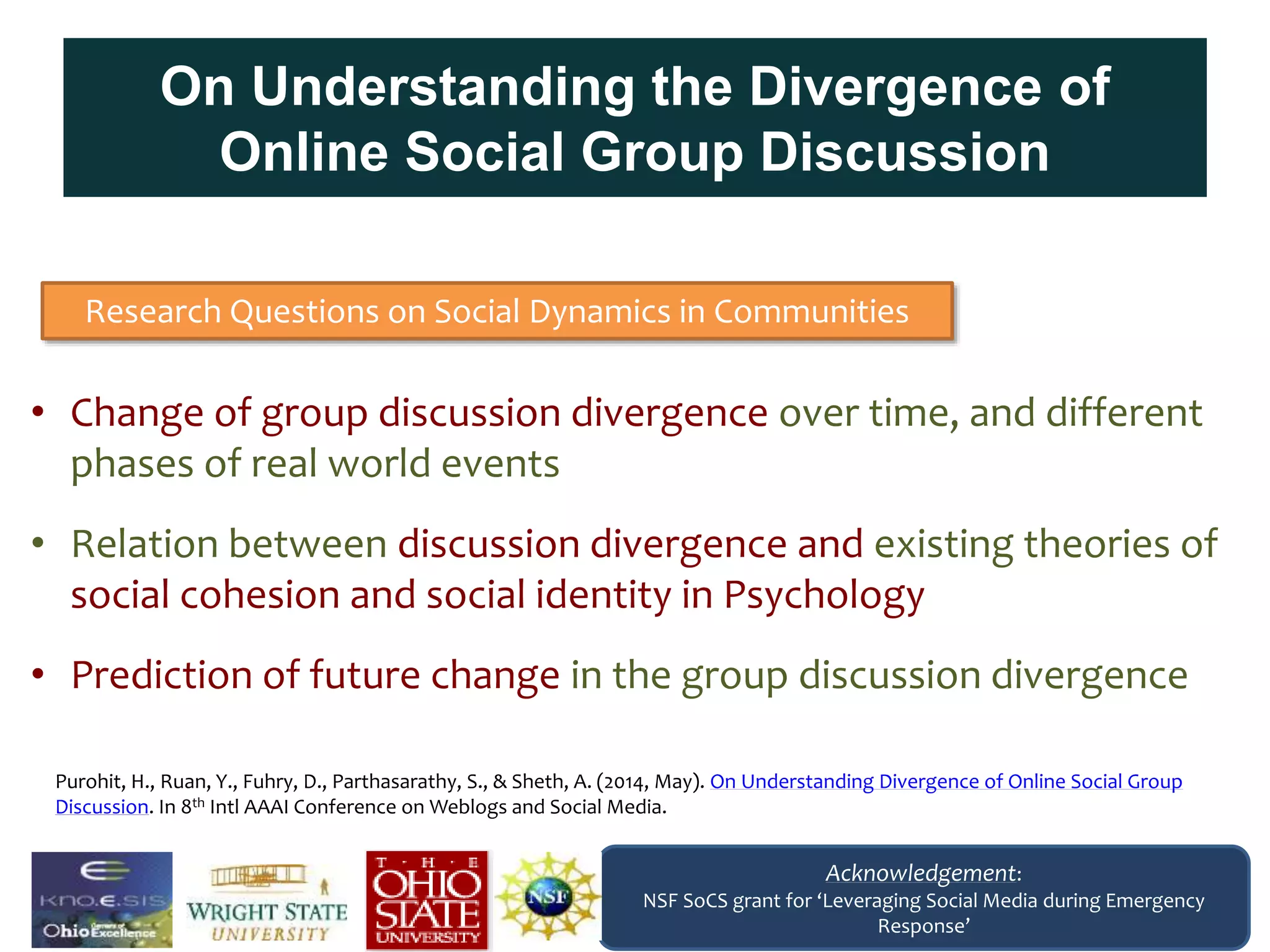 On Understanding the Divergence of
Online Social Group Discussion
• Change of group discussion divergence over time, and different
phases of real world events
• Relation between discussion divergence and existing theories of
social cohesion and social identity in Psychology
• Prediction of future change in the group discussion divergence
Research Questions on Social Dynamics in Communities
Acknowledgement:
NSF SoCS grant for ‘Leveraging Social Media during Emergency
Response’
Purohit, H., Ruan, Y., Fuhry, D., Parthasarathy, S., & Sheth, A. (2014, May). On Understanding Divergence of Online Social Group
Discussion. In 8th Intl AAAI Conference on Weblogs and Social Media.
 
