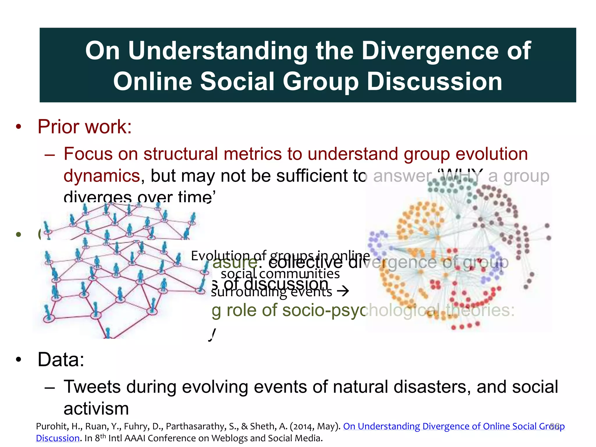 • Prior work:
– Focus on structural metrics to understand group evolution
dynamics, but may not be sufficient to answer ‘WHY a group
diverges over time’
• Our approach:
– Content driven measure: collective divergence of group
members for topics of discussion
– Features assessing role of socio-psychological theories:
cohesion & identity
• Data:
– Tweets during evolving events of natural disasters, and social
activism
Contrasting Prior Work and Approach
Evolution of groups in online
social communities
surrounding events 
On Understanding the Divergence of
Online Social Group Discussion
Purohit, H., Ruan, Y., Fuhry, D., Parthasarathy, S., & Sheth, A. (2014, May). On Understanding Divergence of Online Social Group
Discussion. In 8th Intl AAAI Conference on Weblogs and Social Media.
88
 