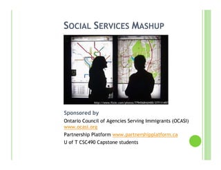 SOCIAL SERVICES MASHUP




             http://www.flickr.com/photos/77945684@N00/377111497
             /

Sponsored by
Ontario Council of Agencies Serving Immigrants (OCASI)
www.ocasi.org
Partnership Platform www.partnershipplatform.ca
U of T CSC490 Capstone students