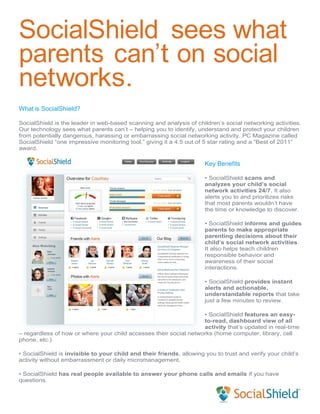 SocialShield sees what
parents can’t on social
networks.
What is SocialShield?

SocialShield is the leader in web-based scanning and analysis of children’s social networking activities.
Our technology sees what parents can’t – helping you to identify, understand and protect your children
from potentially dangerous, harassing or embarrassing social networking activity. PC Magazine called
SocialShield “one impressive monitoring tool,” giving it a 4.5 out of 5 star rating and a “Best of 2011”
award.

                                                                      Key Benefits

                                                                      • SocialShield scans and
                                                                      analyzes your child’s social
                                                                      network activities 24/7. It also
                                                                      alerts you to and prioritizes risks
                                                                      that most parents wouldn’t have
                                                                      the time or knowledge to discover.

                                                                      • SocialShield informs and guides
                                                                      parents to make appropriate
                                                                      parenting decisions about their
                                                                      child’s social network activities.
                                                                      It also helps teach children
                                                                      responsible behavior and
                                                                      awareness of their social
                                                                      interactions.

                                                                      • SocialShield provides instant
                                                                      alerts and actionable,
                                                                      understandable reports that take
                                                                      just a few minutes to review.

                                                                   • SocialShield features an easy-
                                                                   to-read, dashboard view of all
                                                                   activity that’s updated in real-time
– regardless of how or where your child accesses their social networks (home computer, library, cell
phone, etc.)

• SocialShield is invisible to your child and their friends, allowing you to trust and verify your child’s
activity without embarrassment or daily micromanagement.

• SocialShield has real people available to answer your phone calls and emails if you have
questions.
 