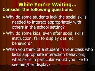 1
While You’re Waiting…
Consider the following questions.
 Why do some students lack the social skills
needed to interact appropriately with
others in the school setting?
 Why do some kids, even after social skills
instruction, fail to display desired
behaviors?
 When you think of a student in your class who
lacks appropriate interaction behaviors,
what skills in particular would you like to
see him/her display?
 