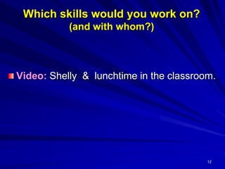 12
Which skills would you work on?
(and with whom?)
Video: Shelly & lunchtime in the classroom.
 