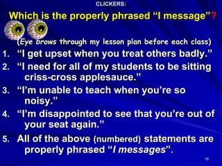 16
CLICKERS:
Which is the properly phrased “I message”?
(Eye brows through my lesson plan before each class)
1. “I get upset when you treat others badly.”
2. “I need for all of my students to be sitting
criss-cross applesauce.”
3. “I’m unable to teach when you’re so
noisy.”
4. “I’m disappointed to see that you’re out of
your seat again.”
5. All of the above (numbered) statements are
properly phrased “I messages”.
 