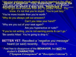 17
Select a negative “YOU Statement”. Imagine the
situation in which it was said. Rephrase it. (Self or partners)
“Use your garbage mouth again & you’re headed to the office.”
“With your attitude, you’re gonna end up dead or on welfare.”
“You’ve got more excuses than any 12 people I know. You
know, it’s not that you’re stupid. You’re just lazy.”
“You’re more trouble than you’re worth.”
“Why do you always yell out answers?
Can’t you raise your hand?”
“Why are you out of your seat again?
Are you hyperactive or rude?”
“If you’re not writing, you’re not earning points & can’t go.”
“Be careful Atlas! You’re going to drop it.”
BETTER YET: Recollect a “negative you message”
heard (or said) recently. Rephrase it.
* Feel free to disapprove of the BEHAVIOR, but NOT the
student’s CHARACTER.
(“Symptom Estrangement” or “Descriptive Criticism”).
 