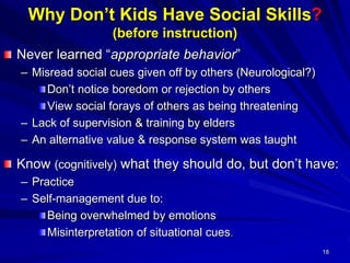 18
Why Don’t Kids Have Social Skills?
(before instruction)
Never learned “appropriate behavior”
– Misread social cues given off by others (Neurological?)
Don’t notice boredom or rejection by others
View social forays of others as being threatening
– Lack of supervision & training by elders
– An alternative value & response system was taught
Know (cognitively) what they should do, but don’t have:
– Practice
– Self-management due to:
Being overwhelmed by emotions
Misinterpretation of situational cues.
 