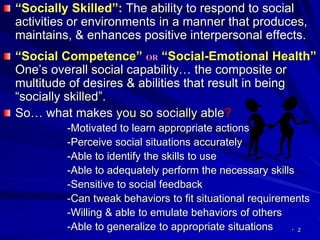 2
“Socially Skilled”: The ability to respond to social
activities or environments in a manner that produces,
maintains, & enhances positive interpersonal effects.
“Social Competence” OR “Social-Emotional Health”
One’s overall social capability… the composite or
multitude of desires & abilities that result in being
“socially skilled”.
So… what makes you so socially able?
-Motivated to learn appropriate actions
-Perceive social situations accurately
-Able to identify the skills to use
-Able to adequately perform the necessary skills
-Sensitive to social feedback
-Can tweak behaviors to fit situational requirements
-Willing & able to emulate behaviors of others
-Able to generalize to appropriate situations .
 