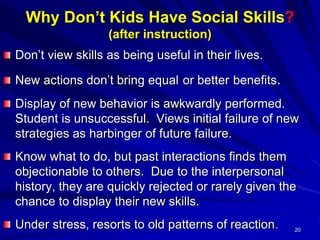 20
Why Don’t Kids Have Social Skills?
(after instruction)
Don’t view skills as being useful in their lives.
New actions don’t bring equal or better benefits.
Display of new behavior is awkwardly performed.
Student is unsuccessful. Views initial failure of new
strategies as harbinger of future failure.
Know what to do, but past interactions finds them
objectionable to others. Due to the interpersonal
history, they are quickly rejected or rarely given the
chance to display their new skills.
Under stress, resorts to old patterns of reaction.
 