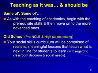 24
Teaching as it was… & should be
Same ol’, Same ol’…
As with the teaching of academics, begin with the
prerequisite skills & then move on to the more
advanced ones.
Old School (Pre-NCLB & High stakes testing)
Your social skills curriculum will be comprised of
realistic, meaningful lessons that teach what is
next in line for students to learn (with regard to
classroom decorum & social needs).
 