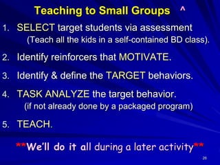 26
Teaching to Small Groups ^
1. SELECT target students via assessment
(Teach all the kids in a self-contained BD class).
2. Identify reinforcers that MOTIVATE.
3. Identify & define the TARGET behaviors.
4. TASK ANALYZE the target behavior.
(if not already done by a packaged program)
5. TEACH.
**We’ll do it all during a later activity**
 