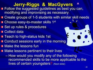 28
Jerry-Riggs & MacGyvers ^
Follow the suggested guidelines as best you can,
modifying and improvising as necessary.
Create groups of 1-5 students with similar skill needs
Choose easy-to-master skills 1st
Set up rules & procedures
Collect data
Teach to high-status kids 1st
Conduct sessions early in the morning
Make the lessons fun
Make lessons pertinent to their lives
– How would you modify any of the following
recommended skills to be more applicable to the
lives of certain youngsters? (Next slide)
 
