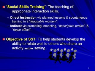 3
“Social Skills Training”: The teaching of
appropriate interaction skills.
– Direct instruction via planned lessons & spontaneous
training in a “teachable moment”.
– Indirect via prompting, modeling, “descriptive praise”, &
“ripple effect”.
Objective of SST: To help students develop the
ability to relate well to others who share an
activity and/or setting.
 