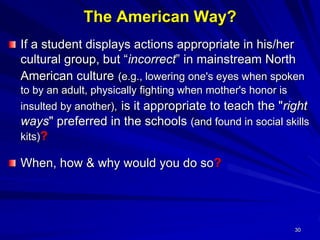 30
The American Way?
If a student displays actions appropriate in his/her
cultural group, but “incorrect” in mainstream North
American culture (e.g., lowering one's eyes when spoken
to by an adult, physically fighting when mother's honor is
insulted by another), is it appropriate to teach the "right
ways" preferred in the schools (and found in social skills
kits)?
When, how & why would you do so?
 
