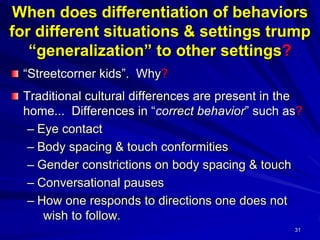 31
When does differentiation of behaviors
for different situations & settings trump
“generalization” to other settings?
“Streetcorner kids”. Why?
Traditional cultural differences are present in the
home... Differences in “correct behavior” such as?
– Eye contact
– Body spacing & touch conformities
– Gender constrictions on body spacing & touch
– Conversational pauses
– How one responds to directions one does not
wish to follow.
 