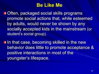 32
Be Like Me
Often, packaged social skills programs
promote social actions that, while esteemed
by adults, would never be shown by any
socially accepted kids in the mainstream (or
student’s social group).
In that case, becoming skilled in the new
behavior does little to promote acceptance &
positive interactions in most of the
youngster’s lifespace.
 