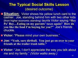 33
The Typical Social Skills Lesson
(desired outcome)
Situation: Victor shows his yellow lunch card to the
cashier. Joe, standing behind him with two other kids
(from higher economic standing) taunts Victor saying “Hey
Po’ Boy…Eating on my parents’ taxes again? How do
you like the food I’m buying for you?” Joe’s friends
chuckle.
Victor: “Please mind your own business.”
Joe: “Yeah, sure dirtball. You just go on over to your
friends at the trailer trash table.”
Victor: “Joe, I don't appreciate the way you talk about
me and my family.” (Victor walks away.)
 
