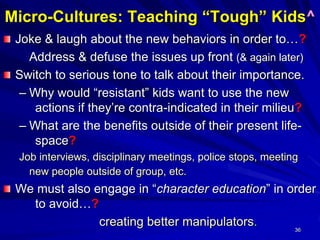 36
Micro-Cultures: Teaching “Tough” Kids^
Joke & laugh about the new behaviors in order to…?
Address & defuse the issues up front (& again later)
Switch to serious tone to talk about their importance.
– Why would “resistant” kids want to use the new
actions if they’re contra-indicated in their milieu?
– What are the benefits outside of their present life-
space?
Job interviews, disciplinary meetings, police stops, meeting
new people outside of group, etc.
We must also engage in “character education” in order
to avoid…?
creating better manipulators.
 