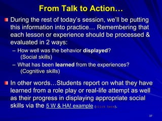 37
From Talk to Action…
During the rest of today’s session, we’ll be putting
this information into practice… Remembering that
each lesson or experience should be processed &
evaluated in 2 ways:
– How well was the behavior displayed?
(Social skills)
– What has been learned from the experiences?
(Cognitive skills)
In other words…Students report on what they have
learned from a role play or real-life attempt as well
as their progress in displaying appropriate social
skills via the 5 W & HA! example (click here).
 