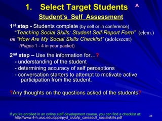 38
1. Select Target Students ^
Student’s Self Assessment
1st step - Students complete (by self or in conference)
“Teaching Social Skills: Student Self-Report Form” (elem.)
OR “How Are My Social Skills Checklist” (adolescent)
(Pages 1 - 4 in your packet)
2nd step – Use the information for…?
- understanding of the student
- determining accuracy of self perceptions
- conversation starters to attempt to motivate active
participation from the student.
?Any thoughts on the questions asked of the students?
If you’re enrolled in an online staff development course, you can find a checklist at:
http://www.4-h.uiuc.edu/opps/pyd_club/lp_careadult_socialskills.pdf
 