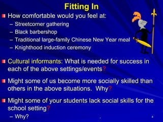 4
Fitting In
How comfortable would you feel at:
– Streetcorner gathering
– Black barbershop
– Traditional large-family Chinese New Year meal
– Knighthood induction ceremony
Cultural informants: What is needed for success in
each of the above settings/events?
Might some of us become more socially skilled than
others in the above situations. Why?
Might some of your students lack social skills for the
school setting?
– Why? .
 