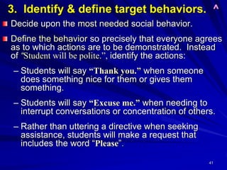 41
3. Identify & define target behaviors. ^
Decide upon the most needed social behavior.
Define the behavior so precisely that everyone agrees
as to which actions are to be demonstrated. Instead
of “Student will be polite.”, identify the actions:
– Students will say “Thank you.” when someone
does something nice for them or gives them
something.
– Students will say “Excuse me.” when needing to
interrupt conversations or concentration of others.
– Rather than uttering a directive when seeking
assistance, students will make a request that
includes the word “Please”.
 