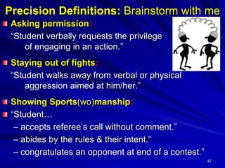 42
Precision Definitions: Brainstorm with me
Asking permission:
“Student verbally requests the privilege
of engaging in an action.”
Staying out of fights:
“Student walks away from verbal or physical
aggression aimed at him/her.”
Showing Sports(wo)manship:
“Student…
– accepts referee’s call without comment.”
– abides by the rules & their intent.”
– congratulates an opponent at end of a contest.”
 