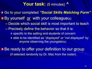 43
Your task: (5 minutes) ^
Go to your completed “Social Skills Matching Form”
By yourself or with your colleague(s)
– Decide which social skill is most important to teach
– Precisely define the behavior so that it is:
specific to the setting and students of concern
able to be identified as “displayed” or “not displayed” by
anyone observing the youngster(s).
Be ready to offer your definition to our group
(if selected randomly by Dr. Mac from the roster).
 