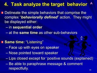 44
4. Task analyze the target behavior ^
Delineate the simple behaviors that comprise the
complex “behaviorally defined” action. They might
be displayed either:
– in sequential order
– at the same time as other sub-behaviors
Same time: “Listening”
– Face up with eyes on speaker
– Nose pointed toward speaker
– Lips closed except for ‘positive sounds (explained)
– Be able to paraphrase message & comment
respectfully.
 