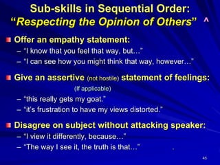 45
Sub-skills in Sequential Order:
“Respecting the Opinion of Others” ^
Offer an empathy statement:
– “I know that you feel that way, but…”
– “I can see how you might think that way, however…”
Give an assertive (not hostile) statement of feelings:
(If applicable)
– “this really gets my goat.”
– “it’s frustration to have my views distorted.”
Disagree on subject without attacking speaker:
– “I view it differently, because…”
– “The way I see it, the truth is that…” .
 
