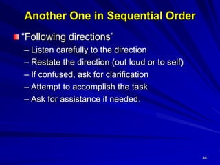 46
Another One in Sequential Order
“Following directions”
– Listen carefully to the direction
– Restate the direction (out loud or to self)
– If confused, ask for clarification
– Attempt to accomplish the task
– Ask for assistance if needed.
 