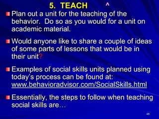 48
5. TEACH ^
Plan out a unit for the teaching of the
behavior. Do so as you would for a unit on
academic material.
Would anyone like to share a couple of ideas
of some parts of lessons that would be in
their unit?
Examples of social skills units planned using
today’s process can be found at:
www.behavioradvisor.com/SocialSkills.html
Essentially, the steps to follow when teaching
social skills are…
 
