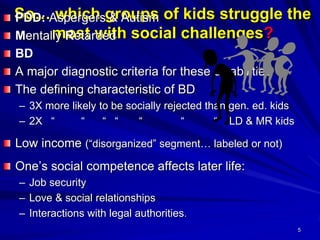 5
So… which groups of kids struggle the
most with social challenges?
PDD: Aspergers & Autism
Mentally Retarded
BD
A major diagnostic criteria for these disabilities
The defining characteristic of BD
– 3X more likely to be socially rejected than gen. ed. kids
– 2X “ “ “ “ “ “ “ LD & MR kids
Low income (“disorganized” segment… labeled or not)
One’s social competence affects later life:
– Job security
– Love & social relationships
– Interactions with legal authorities.
 