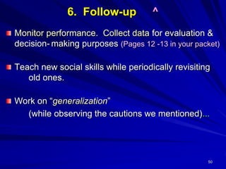 50
6. Follow-up ^
Monitor performance. Collect data for evaluation &
decision- making purposes (Pages 12 -13 in your packet)
Teach new social skills while periodically revisiting
old ones.
Work on “generalization”
(while observing the cautions we mentioned)...
 