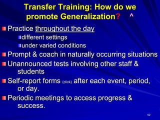 52
Transfer Training: How do we
promote Generalization? ^
Practice throughout the day
different settings
under varied conditions
Prompt & coach in naturally occurring situations
Unannounced tests involving other staff &
students
Self-report forms (click) after each event, period,
or day.
Periodic meetings to access progress &
success.
 