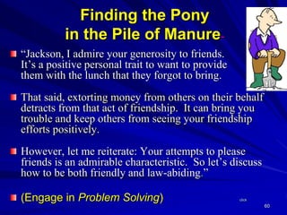 60
Finding the Pony
in the Pile of Manure~
“Jackson, I admire your generosity to friends.
It’s a positive personal trait to want to provide
them with the lunch that they forgot to bring.
That said, extorting money from others on their behalf
detracts from that act of friendship. It can bring you
trouble and keep others from seeing your friendship
efforts positively.
However, let me reiterate: Your attempts to please
friends is an admirable characteristic. So let’s discuss
how to be both friendly and law-abiding.”
(Engage in Problem Solving) click
 