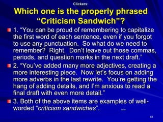 61
Clickers:
Which one is the properly phrased
“Criticism Sandwich”?
1. “You can be proud of remembering to capitalize
the first word of each sentence, even if you forgot
to use any punctuation. So what do we need to
remember? Right. Don’t leave out those commas,
periods, and question marks in the next draft.”
2. “You’ve added many more adjectives, creating a
more interesting piece. Now let’s focus on adding
more adverbs in the last rewrite. You’re getting the
hang of adding details, and I’m anxious to read a
final draft with even more detail.”
3. Both of the above items are examples of well-
worded “criticism sandwiches”. Activ
 