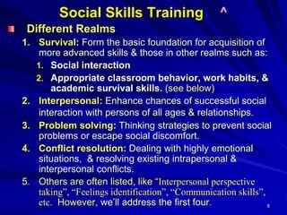 8
Social Skills Training ^
Different Realms
1. Survival: Form the basic foundation for acquisition of
more advanced skills & those in other realms such as:
1. Social interaction
2. Appropriate classroom behavior, work habits, &
academic survival skills. (see below)
2. Interpersonal: Enhance chances of successful social
interaction with persons of all ages & relationships.
3. Problem solving: Thinking strategies to prevent social
problems or escape social discomfort.
4. Conflict resolution: Dealing with highly emotional
situations, & resolving existing intrapersonal &
interpersonal conflicts.
5. Others are often listed, like “Interpersonal perspective
taking”, “Feelings identification”, “Communication skills”,
etc. However, we’ll address the first four.
 