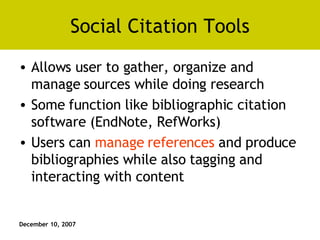 Social Citation Tools Allows user to gather, organize and manage sources while doing research Some function like bibliographic citation software (EndNote, RefWorks) Users can  manage references  and produce bibliographies while also tagging and interacting with content 