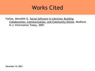 Works Cited Farkas, Meredith G.  Social Software in Libraries: Building Collaboration, Communication, and Community Online . Medford, N.J: Information Today, 2007.  