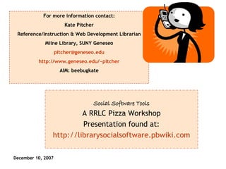 Social Software Tools A RRLC Pizza Workshop Presentation found at: http://librarysocialsoftware.pbwiki.com For more information contact: Kate Pitcher Reference/Instruction & Web Development Librarian Milne Library, SUNY Geneseo [email_address] http://www.geneseo.edu/~pitcher AIM: beebugkate 