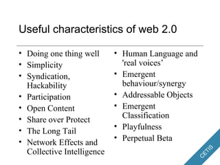 Useful characteristics of web 2.0 Doing one thing well Simplicity Syndication, Hackability Participation Open Content Share over Protect The Long Tail Network Effects and Collective Intelligence Human Language and 'real voices’ Emergent behaviour/synergy Addressable Objects Emergent Classification Playfulness Perpetual Beta