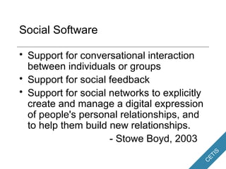 Social Software Support for conversational interaction between individuals or groups Support for social feedback Support for social networks to explicitly create and manage a digital expression of people's personal relationships, and to help them build new relationships. - Stowe Boyd, 2003