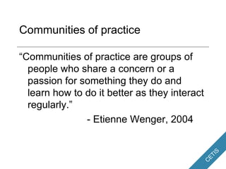 Communities of practice “ Communities of practice are groups of people who share a concern or a passion for something they do and learn how to do it better as they interact regularly.” - Etienne Wenger, 2004